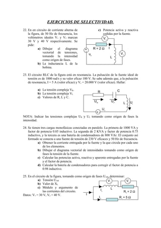 EJERCICIOS DE SELECTIVIDAD.
22. En en circuito de corriente alterna de                     c) Potencia activa y reactiva
    la figura, de 50 Hz de frecuencia, los                        cedidas por la fuente.
    voltímetros ideales V1 y V2 marcan                            V1
    30 V y 40 V respectivamente. Se
    pide:
            a) Dibujar     el    diagrama                 R=2Ω        I




                                               +
                vectorial de tensiones,          -
                                                     us                            V1
                tomando la intensidad                                     L
                como origen de fases.
            b) La inductancia L de la
                bobina.

23. El circuito RLC de la figura está en resonancia. La pulsación de la fuente ideal de
    tensión es de 1000 rad/s y su valor eficaz 100 V. Se sabe además que, a la pulsación
    de resonancia, I = 5 A (valor eficaz) y Vc = 20.000 V (valor eficaz). Hallar:

           a) La tensión compleja VR.                                          C
           b) La tensión compleja VL                       R
           c) Valores de R, L y C.
                                                          UR              UC            UL
                                                                                    L
                                                    Us
                                                 +-
NOTA: Indicar las tensiones complejas UR y UL tomando como origen de fases la
intensidad.

24. Se tienen tres cargas monofásicas conectadas en paralelo. La primera de 1000 VA y
    factor de potencia 0.85 inductivo. La segunda de 2 KVA y factor de potencia 0.75
    inductivo, y la tercera es una batería de condensadores de 800 VAr. El conjunto así
    formado se conecta a una fuente de tensión de 230 V eficaces y 50 Hz de frecuencia.
            a) Obtener la corriente entregada por la fuente y la que circula por cada uno
                de los elementos.
            b) Dibujar el diagrama vectorial de intensidades tomando como origen de
                fases la tensión de la fuente.
            c) Calcular las potencias activa, reactiva y aparente entregadas por la fuente
                y el factor de potencia.
            d) Calcular la batería de condensadores para corregir el factor de potencia a
                0.98 inductivo.

25. En el circuito de la figura, tomando como origen de fases UAB, determinar:
            a) Tensión UAB                                       V1            V2
            b) Valor de XL
            c) Módulo y argumento de                                L
                las corrientes del circuito.                 I1
                                                                             R2 = 2 Ω
Datos: V1 = 30 V, V2 = 40 V.                     I
                                                           I2             R1 = 5 Ω
 