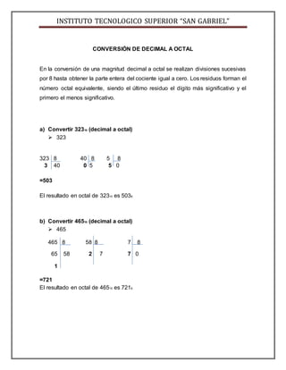 INSTITUTO TECNOLOGICO SUPERIOR “SAN GABRIEL”
CONVERSIÓN DE DECIMAL A OCTAL
En la conversión de una magnitud decimal a octal se realizan divisiones sucesivas
por 8 hasta obtener la parte entera del cociente igual a cero. Los residuos forman el
número octal equivalente, siendo el último residuo el dígito más significativo y el
primero el menos significativo.
a) Convertir 32310 (decimal a octal)
 323
323 8 40 8 5 8
3 40 0 5 5 0
=503
El resultado en octal de 32310 es 5038.
b) Convertir 46510 (decimal a octal)
 465
465 8 58 8 7 8
65 58 2 7 7 0
1
=721
El resultado en octal de 46510 es 7218.
 
