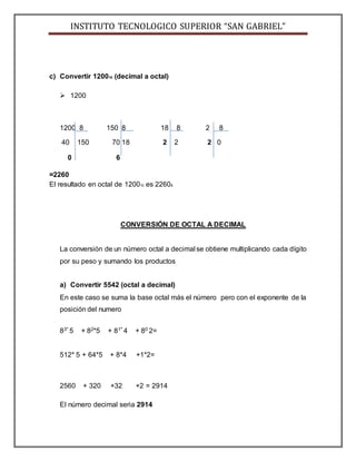 INSTITUTO TECNOLOGICO SUPERIOR “SAN GABRIEL”
c) Convertir 120010 (decimal a octal)
 1200
1200 8 150 8 18 8 2 8
40 150 70 18 2 2 2 0
0 6
=2260
El resultado en octal de 120010 es 22608.
CONVERSIÓN DE OCTAL A DECIMAL
La conversión de un número octal a decimal se obtiene multiplicando cada dígito
por su peso y sumando los productos
a) Convertir 5542 (octal a decimal)
En este caso se suma la base octal más el número pero con el exponente de la
posición del numero
83* 5 + 82*5 + 81* 4 + 80 2=
512* 5 + 64*5 + 8*4 +1*2=
2560 + 320 +32 +2 = 2914
El número decimal seria 2914
 