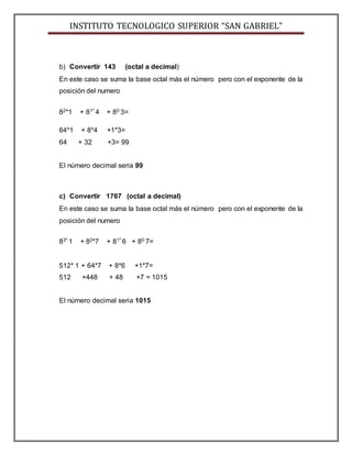 INSTITUTO TECNOLOGICO SUPERIOR “SAN GABRIEL”
b) Convertir 143 (octal a decimal)
En este caso se suma la base octal más el número pero con el exponente de la
posición del numero
82*1 + 81* 4 + 80 3=
64*1 + 8*4 +1*3=
64 + 32 +3= 99
El número decimal seria 99
c) Convertir 1767 (octal a decimal)
En este caso se suma la base octal más el número pero con el exponente de la
posición del numero
83* 1 + 82*7 + 81* 6 + 80 7=
512* 1 + 64*7 + 8*6 +1*7=
512 +448 + 48 +7 = 1015
El número decimal seria 1015
 