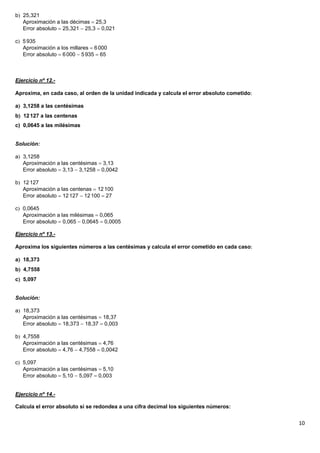 b 25,321
   Aproximación a las décimas  25,3
   Error absoluto  25,321  25,3  0,021

c 5 935
   Aproximación a los millares  6 000
   Error absoluto  6 000  5 935  65



Ejercicio nº 12.-

Aproxima, en cada caso, al orden de la unidad indicada y calcula el error absoluto cometido

a 3,1258 a las centésimas
b 12 127 a las centenas
c) 0,0645 a las milésimas


Solución:

a 3,1258
   Aproximación a las centésimas  3,13
   Error absoluto  3,13  3,1258  0,0042

b 12 127
   Aproximación a las centenas  12 100
   Error absoluto  12 127  12 100  27

c 0,0645
   Aproximación a las milésimas  0,065
   Error absoluto  0,065  0,0645  0,0005

Ejercicio nº 13.-

Aproxima los siguientes números a las centésimas y calcula el error cometido en cada caso

a 18,373
b 4,7558
c 5,097


Solución:

a 18,373
   Aproximación a las centésimas  18,37
   Error absoluto  18,373  18,37  0,003

b 4,7558
   Aproximación a las centésimas  4,76
   Error absoluto  4,76  4,7558  0,0042

c 5,097
   Aproximación a las centésimas  5,10
   Error absoluto  5,10  5,097  0,003


Ejercicio nº 14.-

Calcula el error absoluto si se redondea a una cifra decimal los siguientes números:


                                                                                               10
 