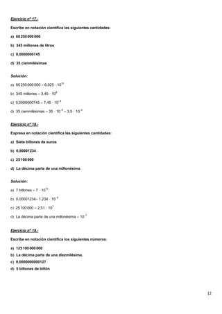 Ejercicio nº 17.-

Escribe en notación científica las siguientes cantidades

a 60 250 000 000

b 345 millones de litros

c 0,0000000745

d 35 cienmilésimas


Solución:

a 60 250 000 000  6,025 · 1010

b 345 millones  3,45 · 108

c) 0,0000000745  7,45 · 108

d 35 cienmilésimas  35 · 105  3,5 · 104


Ejercicio nº 18.-

Expresa en notación científica las siguientes cantidades

a Siete billones de euros

b 0,00001234

c 25 100 000

d La décima parte de una millonésima


Solución:

a 7 billones  7 · 1012

b 0,00001234 1,234 · 105

c 25 100 000  2,51 · 107

d La décima parte de una millonésima  107


Ejercicio nº 19.-

Escribe en notación científica los siguientes números

a 125 100 000 000
b La décima parte de una diezmilésima.
c 0,0000000000127
d 5 billones de billón




                                                            12
 