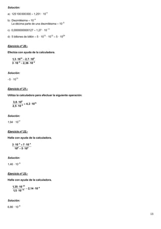 Solución:

a 125 100 000 000  1,251 · 1011

b Diezmilésima  104
   La décima parte de una diezmilésima  105

c 0,0000000000127  1,27 · 1011

d 5 billones de billón  5 · 1012 · 1012  5 · 1024


Ejercicio nº 20.-

Efectúa con ayuda de la calculadora.

    1,3  1010  2,7  109
    3  105  2,36  104


Solución:

5 · 1013


Ejercicio nº 21.-

Utiliza la calculadora para efectuar la siguiente operación

    3,8  109
                4,2  1016
    2,5  108


Solución:

1,94 · 1017


Ejercicio nº 22.-

Halla con ayuda de la calculadora.

    3  105  7  104
       106  5  105


Solución:

1,46 · 109


Ejercicio nº 23.-

Halla con ayuda de la calculadora.

    1,35  1023
                  2,14  106
     1,5  1018


Solución:

6,86 · 106

                                                               13
 