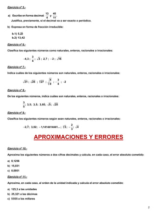Ejercicio nº 5.-

                                       13        45
a) Escribe en forma decimal:             .  y
                                 4    11
   Justifica, previamente, si el decimal va a ser exacto o periódico.

b Expresa en forma de fracción irreducible:
           
   b.1) 5,23
   b.2) 13,42

Ejercicio nº 6.-

Clasifica los siguientes números como naturales, enteros, racionales o irracionales:

                        3             
             4,3 ;         ;   3 ; 2,7 ;  2 ;        16
                        4

Ejercicio nº 7.-

Indica cuáles de los siguientes números son naturales, enteros, racionales o irracionales:

                                            4          3
                 31 ;   25 ;    3
                                    27 ;         ;        ; 2
                                            9          4

Ejercicio nº 8.-

De los siguientes números, indica cuáles son naturales, enteros, racionales o irracionales:

             3                 
                 ; 3,5; 3,5; 3,05;          5;    25
             5

Ejercicio nº 9.-

Clasifica los siguientes números según sean naturales, enteros, racionales o irracionales:

                                                                      2
             2,7; 3,02;  1,1414414441... ;                3
                                                                3;        ;   4
                                                                       3


                            APROXIMACIONES Y ERRORES
Ejercicio nº 10.-

Aproxima los siguientes números a dos cifras decimales y calcula, en cada caso, el error absoluto cometido

a 0,1256
b 15,031
c 0,0951

Ejercicio nº 11.-

Aproxima, en cada caso, al orden de la unidad indicada y calcula el error absoluto cometido

a 125,3 a las unidades
b 25,321 a las décimas
c) 5 935 a los millares


                                                                                                              2
 