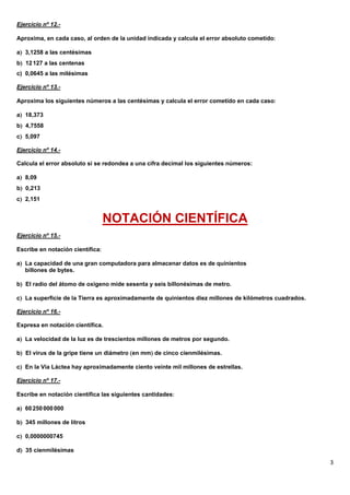 Ejercicio nº 12.-

Aproxima, en cada caso, al orden de la unidad indicada y calcula el error absoluto cometido

a 3,1258 a las centésimas
b 12 127 a las centenas
c) 0,0645 a las milésimas

Ejercicio nº 13.-

Aproxima los siguientes números a las centésimas y calcula el error cometido en cada caso

a 18,373
b 4,7558
c 5,097

Ejercicio nº 14.-

Calcula el error absoluto si se redondea a una cifra decimal los siguientes números:

a 8,09
b 0,213
c 2,151


                                  NOTACIÓN CIENTÍFICA
Ejercicio nº 15.-

Escribe en notación científica

a La capacidad de una gran computadora para almacenar datos es de quinientos
   billones de bytes.

b El radio del átomo de oxígeno mide sesenta y seis billonésimas de metro.

c La superficie de la Tierra es aproximadamente de quinientos diez millones de kilómetros cuadrados.

Ejercicio nº 16.-

Expresa en notación científica.

a La velocidad de la luz es de trescientos millones de metros por segundo.

b El virus de la gripe tiene un diámetro en mm de cinco cienmilésimas.

c En la Vía Láctea hay aproximadamente ciento veinte mil millones de estrellas.

Ejercicio nº 17.-

Escribe en notación científica las siguientes cantidades

a 60 250 000 000

b 345 millones de litros

c 0,0000000745

d 35 cienmilésimas

                                                                                                        3
 
