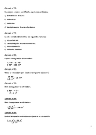 Ejercicio nº 18.-

Expresa en notación científica las siguientes cantidades

a Siete billones de euros

b 0,00001234

c 25 100 000

d La décima parte de una millonésima


Ejercicio nº 19.-

Escribe en notación científica los siguientes números

a 125 100 000 000
b La décima parte de una diezmilésima.
c 0,0000000000127
d 5 billones de billón


Ejercicio nº 20.-

Efectúa con ayuda de la calculadora.

   1,3  1010  2,7  109
   3  105  2,36  104

Ejercicio nº 21.-

Utiliza la calculadora para efectuar la siguiente operación

    3,8  109
                4,2  1016
    2,5  108

Ejercicio nº 22.-

Halla con ayuda de la calculadora.

   3  105  7  104
      106  5  105


Ejercicio nº 23.-

Halla con ayuda de la calculadora.

    1,35  1023
                  2,14  106
     1,5  1018

Ejercicio nº 24.-

Realiza la siguiente operación con ayuda de la calculadora:

   5,28  104  2,01 105
          3,2  107

                                                               4
 