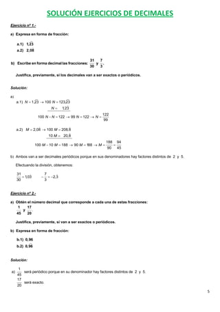 SOLUCIÓN EJERCICIOS DE DECIMALES
Ejercicio nº 1.-

a Expresa en forma de fracción:

            
     a.1) 1,23
             
     a.2) 2,08

                                                 31       7
b) Escribe en forma decimal las fracciones:           y       .
                                                 30       3

     Justifica, previamente, si los decimales van a ser exactos o periódicos.


Solución:

a
                                
     a.1) N  1,23  100 N  123,23
                                  
                        N 1   ,23
                                                              122
                   100 N  N  122  99 N  122  N 
                                                               99
                                
     a.2) M  2,08  100 M  208,8
                                 
                      10 M  20,8
                                                                  188       94
                  100 M  10 M  188  90 M  188  M                  
                                                                  90        45

b Ambos van a ser decimales periódicos porque en sus denominadores hay factores distintos de 2 y 5.

     Efectuando la división, obtenemos:

     31                  7        
          1,03               2,3
     30                   3


Ejercicio nº 2.-

a Obtén el número decimal que corresponde a cada una de estas fracciones:
    1    17
      y     .
   45    20

     Justifica, previamente, si van a ser exactos o periódicos.

b Expresa en forma de fracción:

     b.1) 0,96
            
     b.2) 0,96


Solución:

      1
a)         será periódico porque en su denominador hay factores distintos de 2 y 5.
     45
     17
           será exacto.
     20
                                                                                                       5
 