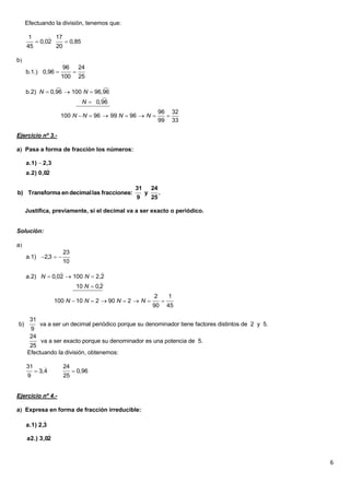 Efectuando la división, tenemos que:

      1       17
         0,02     0,85
     45        20

b
                     96       24
     b.1.) 0,96          
                    100       25

                               
     b.2) N  0,96  100 N  96,96
                               
                        N  0,96
                                                             96 32
                    100 N  N  96  99 N  96  N            
                                                             99 33

Ejercicio nº 3.-

a Pasa a forma de fracción los números:

     a.1)  2,3
             
     a.2) 0,02

                                               31       24
b) Transforma en decimal las fracciones:            y        .
                                                9       25

     Justifica, previamente, si el decimal va a ser exacto o periódico.


Solución:

a
                     23
     a.1) 2,3  
                     10
                              
     a.2) N  0,02  100 N  2,2
                               
                      10 N  0,2
                                                        2            1
                  100 N  10 N  2  90 N  2  N               
                                                        90           45

      31
b)          va a ser un decimal periódico porque su denominador tiene factores distintos de 2 y 5.
      9
      24
          va a ser exacto porque su denominador es una potencia de 5.
      25
     Efectuando la división, obtenemos:

     31             24
           3,4            0,96
     9               25


Ejercicio nº 4.-

a Expresa en forma de fracción irreducible:
            
     a.1) 2,3
             
     a2.) 3,02



                                                                                                     6
 