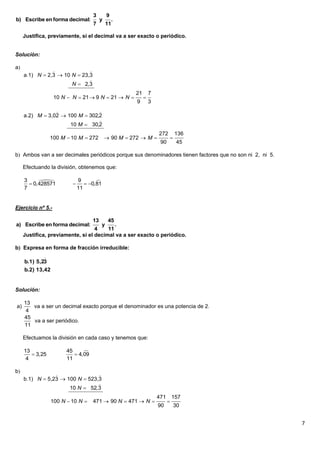 3          9
b) Escribe en forma decimal:             y       .
                                    7          11

     Justifica, previamente, si el decimal va a ser exacto o periódico.


Solución:

a
                             
     a.1) N  2,3  10 N  23,3
                              
                       N  2,3
                                                       21       7
                   10 N  N  21  9 N  21  N            
                                                        9       3
                                
     a.2) M  3,02  100 M  302,2
                                 
                      10 M  30,2
                                                                    272       136
                 100 M  10 M  272           90 M  272  M            
                                                                     90        45

b Ambos van a ser decimales periódicos porque sus denominadores tienen factores que no son ni 2, ni 5.

     Efectuando la división, obtenemos que:

     3                       9       
        0,428571                0,81
     7                        11


Ejercicio nº 5.-

                                    13          45
a) Escribe en forma decimal:               y
                                           .
                                   4    11
     Justifica, previamente, si el decimal va a ser exacto o periódico.

b Expresa en forma de fracción irreducible:
             
     b.1) 5,23
     b.2) 13,42


Solución:

     13
a)      va a ser un decimal exacto porque el denominador es una potencia de 2.
      4
     45
        va a ser periódico.
     11

     Efectuamos la división en cada caso y tenemos que:

     13                 45     
         3,25              4,09
      4                 11

b
                                
     b.1) N  5,23  100 N  523,3
                                 
                      10 N  52,3
                                                                    471       157
                  100 N  10 N     471  90 N  471  N                 
                                                                    90        30


                                                                                                          7
 