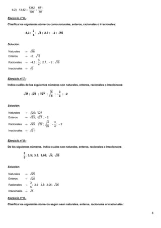 1342              671
   b.2) 13,42                   
                    100                  50

Ejercicio nº 6.-

Clasifica los siguientes números como naturales, enteros, racionales o irracionales:

                            3                  
             4,3 ;              ;       3 ; 2,7 ;  2 ;            16
                            4


Solución:

Naturales              16
Enteros        2 ;                 16
                                      3       
Racionales     4,3 ;                    ; 2,7 ;  2 ;        16
                                     4
Irracionales               3


Ejercicio nº 7.-

Indica cuáles de los siguientes números son naturales, enteros, racionales o irracionales:

                                                      4             3
                 31 ;        25 ;         3
                                              27 ;         ;           ; 2
                                                      9             4


Solución:

Naturales                  25 ;     3
                                         27
Enteros                    25 ;     3
                                         27 ;  2
                                                 4         3
Racionales                 25 ;     3
                                         27 ;        ;        ; 2
                                                 9         4
Irracionales               31


Ejercicio nº 8.-

De los siguientes números, indica cuáles son naturales, enteros, racionales o irracionales:

             3                 
                 ; 3,5; 3,5; 3,05;                   5;        25
             5


Solución:

Naturales                  25
Enteros                    25
                        3                  
Racionales                 ; 3,5 ; 3,5; 3,05;                 25
                        5
Irracionales               5

Ejercicio nº 9.-

Clasifica los siguientes números según sean naturales, enteros, racionales o irracionales:


                                                                                              8
 
