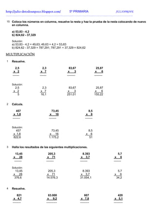 http://julio-
http://julio -detodounpoco.blogspot.com/ 5º PRIMARIA JULIOPROFE
………………………………………………………………………………………………………….

15 Coloca los números en columna, resuelve la resta y haz la prueba de la resta colocando de nuevo
    en columna.

    a) 53,83 - 4,2
    b) 824,62 - 37,329

    Solución:
    a) 53,83 - 4,2 = 49,63; 49,63 + 4,2 = 53,83
    b) 824,62 - 37,329 = 787,291; 787,291 + 37,329 = 824,62

MULTIPLICACIÓN

1   Resuelve.

       2,5                  2,3                       83,67                          25,87
     x 2                  x 7                        x       3                      x       6
    ........             ........                   ..........                     ..........


    Solución:
      2,5                  2,3                        83,67                          25,87
     x 2                  x 7                        x    3                         x    6
        5                 16,1                      251,01                         155,22


2   Calcula.

        457                               73,45                            8,5
     x 1,8                              x 16                            x 6
    .........                          .........                       .........


    Solución:
       457                               73,45                              8,5
     x 1,8                              x 16                            x     6
     822,6                             1.175,2                              51


3   Halla los resultados de las siguientes multiplicaciones.

      13,45                           205,3                         8.393                            5,7
     x 28                            x 71                         x 3,7                          x 6
     .........                      .........                    .........                      .........

    Solución:
      13,45                           205,3                        8.393                              5,7
     x 28                            x 71                         x 3,7                          x      6
      376,6                         14.576,3                     31.054,1                            34,2


4   Resuelve.

         821                          63.000                          607                            420
     x 4,7                           x 9,2                        x 7,8                          x 5,1
    ..........                      .............                ...........                    ...........
 