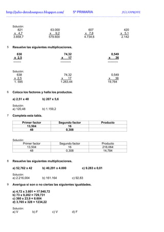 http://julio-
http://julio -detodounpoco.blogspot.com/ 5º PRIMARIA JULIOPROFE
………………………………………………………………………………………………………….


    Solución:
       821                            63.000                                607                          420
     x 4,7                           x 9,2                                x 7,8                       x 5,1
    3.858,7                         579.600                              4.734,6                       2.142


5   Resuelve las siguientes multiplicaciones.

        638                                        74,32                                   0,549
     x 2,5                                      x       17                              x       36
    .........                                  ............                            ............


    Solución:
       638                                        74,32                                   0,549
     x 2,5                                      x    17                                 x    36
     1. 595                                    1.263,44                                19,764


6   Coloca los factores y halla los productos.

    a) 2,51 x 48                b) 207 x 5,6

    Solución:
    a) 120,48                   b) 1.159,2

7   Completa esta tabla.

                Primer factor                 Segundo factor                       Producto
                   13,504                           16
                     48                           0,308


    Solución:
                Primer factor                  Segundo factor                      Producto
                   13,504                            16                            216,064
                     48                            0,308                            14,784


8   Resuelve las siguientes multiplicaciones.

    a) 52,762 x 42              b) 40,291 x 4.000                    c) 9.283 x 0,01

    Solución:
    a) 2.216,004                b) 161.164                    c) 92,83

9   Averigua si son o no ciertas las siguientes igualdades.

    a) 4,72 x 3.801 = 17.940,72
    b) 73 x 9,202 = 729,731
    c) 360 x 23,9 = 8.604
    d) 3,765 x 328 = 1234,22

    Solución:
    a) V               b) F            c) V                   d) F
 