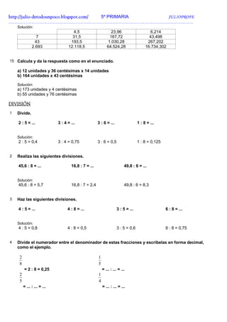 http://julio-
http://julio -detodounpoco.blogspot.com/ 5º PRIMARIA JULIOPROFE
………………………………………………………………………………………………………….
    Solución:
                                      4,5                       23,96                     6,214
                 7                   31,5                      167,72                    43,498
                43                  193,5                     1.030,28                  267,202
               2.693               12.118,5                  64.524,28                 16.734,302


15 Calcula y da la respuesta como en el enunciado.

    a) 12 unidades y 36 centésimas x 14 unidades
    b) 164 unidades x 43 centésimas

    Solución:
    a) 173 unidades y 4 centésimas
    b) 55 unidades y 76 centésimas

DIVISIÓN
1   Divide.

    2 : 5 = ...              3 : 4 = ...              3 : 6 = ...                 1 : 8 = ...


    Solución:
    2 : 5 = 0,4              3 : 4 = 0,75             3 : 6 = 0,5                 1 : 8 = 0,125


2   Realiza las siguientes divisiones.

    45,6 : 8 = ...                   16,8 : 7 = ...                       49,8 : 6 = ...


    Solución:
    45,6 : 8 = 5,7                   16,8 : 7 = 2,4                       49,8 : 6 = 8,3


3   Haz las siguientes divisiones.

    4 : 5 = ...                    4 : 8 = ...                      3 : 5 = ...                   6 : 8 = ...


    Solución:
    4 : 5 = 0,8                    4 : 8 = 0,5                      3 : 5 = 0,6                   6 : 8 = 0,75


4   Divide el numerador entre el denominador de estas fracciones y escríbelas en forma decimal,
    como el ejemplo.

     2                                                1
     8                                                5
         = 2 : 8 = 0,25                                   = ... : ... = ...
     2                                                1
     5                                                4
         = ... : ... = ...                                = ... : ... = ...
 