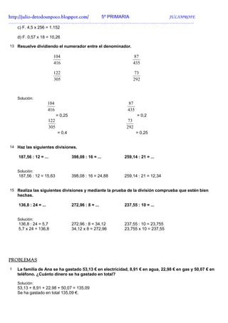 http://julio-
http://julio -detodounpoco.blogspot.com/ 5º PRIMARIA JULIOPROFE
………………………………………………………………………………………………………….
    c) F. 4,5 x 256 = 1.152

    d) F. 0,57 x 18 = 10,26

13 Resuelve dividiendo el numerador entre el denominador.

                         104                                    87
                         416                                    435

                         122                                     73
                         305                                    292



    Solución:
                       104                                   87
                       416                                   435
                             = 0,25                                = 0,2
                       122                                    73
                       305                                   292
                             = 0,4                                 = 0,25


14 Haz las siguientes divisiones.

    187,56 : 12 = ...                 398,08 : 16 = ...     259,14 : 21 = ...


    Solución:
    187,56 : 12 = 15,63               398,08 : 16 = 24,88   259,14 : 21 = 12,34


15 Realiza las siguientes divisiones y mediante la prueba de la división comprueba que estén bien
    hechas.

    136,8 : 24 = ...                  272,96 : 8 = ...      237,55 : 10 = ...


    Solución:
    136,8 : 24 = 5,7                  272,96 : 8 = 34,12    237,55 : 10 = 23,755
    5,7 x 24 = 136,8                  34,12 x 8 = 272,96    23,755 x 10 = 237,55




PROBLEMAS
1   La familia de Ana se ha gastado 53,13 € en electricidad, 8,91 € en agua, 22,98 € en gas y 50,07 € en
    teléfono. ¿Cuánto dinero se ha gastado en total?

    Solución:
    53,13 + 8,91 + 22,98 + 50,07 = 135,09
    Se ha gastado en total 135,09 €.
 