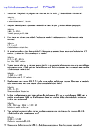 http://julio-
http://julio -detodounpoco.blogspot.com/ 5º PRIMARIA JULIOPROFE
………………………………………………………………………………………………………….

2   Andrés ha comprado un paquete de 5 chicles por un euro. ¿Cuánto cuesta cada chicle?

    Solución:
    1 : 5 = 0,2
    Cada chicle cuesta 0,2 euros.

3   Amparo ha comprado 5 pares de calcetines a 5,41 € el par. ¿Cuánto tendrá que pagar?

    Solución:
    5,41 x 5 = 27,05
    Tendrá que pagar 27,05 €.

4   Para hacer un zócalo que mide 2,7 m hemos usado 9 baldosas rojas. ¿Cuánto mide cada
    baldosa?

    Solución:
    2,7 : 9 = 0,3
    Cada baldosa mide 0,3 m.

5   Si unos buceadores han descendido 31,25 metros, y quieren llegar a una profundidad de 57,5
    metros, ¿cuánto les falta para llegar al fondo?

    Solución:
    57,5 - 31,25 = 26,25
    Les falta 26,25 metros.

6   Teresa quiere adornar la carroza que su barrio va a presentar al concurso, con una guirnalda de
    colores que mide 12,942 metros. Ha tenido que unir 6 cintas iguales para conseguir esa medida.
    ¿Cuánto mide cada cinta?

    Solución:
    12,942 : 6 = 2,157
    Cada cinta mide 2,157 metros.

7   Una barra de pan cuesta 0,38 €. Elvira ha encargado a su hijo que compre 5 barras y le ha dado
    sólo una moneda para que pague. ¿Qué moneda le habrá dado?

    Solución:
    0,38 x 5 = 1,9
    Una moneda de dos euros.

8   Leticia va al aeropuerto con tres maletas. Su bolso pesa 3,74 kg, la mochila pesa 14,25 kg y la
    maleta grande pesa 29,82 kg. Si sólo puede llevar un total de 45 kg, ¿tendrá algún problema
    Leticia para embarcar?

    Solución:
    3,74 + 14,25 kg + 29,82 = 47,81 > 45
    Leticia no podrá embarcar.

9   Tres amigos han comprado a partes iguales un aparato de música que ha costado 89,55 €.
    ¿Cuánto dinero ha puesto cada uno?

    Solución:
    89,55 : 3 = 29,85
    Cada uno ha puesto 29,85 €.

10 Un paquete de leche cuesta 0,59 €. ¿Cuánto pagaremos por dos docenas de paquetes?
 
