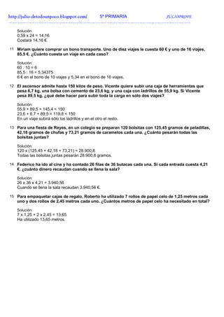 http://julio-
http://julio -detodounpoco.blogspot.com/ 5º PRIMARIA JULIOPROFE
………………………………………………………………………………………………………….

   Solución:
   0,59 x 24 = 14,16
   Costará 14,16 €.

11 Miriam quiere comprar un bono transporte. Uno de diez viajes le cuesta 60 € y uno de 16 viajes,
   85,5 €. ¿Cuánto cuesta un viaje en cada caso?

   Solución:
   60 : 10 = 6
   85,5 : 16 = 5,34375
   6 € en el bono de 10 viajes y 5,34 en el bono de 16 viajes.

12 El ascensor admite hasta 150 kilos de peso. Vicente quiere subir una caja de herramientas que
   pesa 6,7 kg, una bolsa con cemento de 23,6 kg, y una caja con ladrillos de 55,9 kg. Si Vicente
   pesa 89,5 kg, ¿qué debe hacer para subir toda la carga en sólo dos viajes?

   Solución:
   55,9 + 89,5 = 145,4 < 150
   23,6 + 6,7 + 89,5 = 119,8 < 150
   En un viaje subirá sólo los ladrillos y en el otro el resto.

13 Para una fiesta de Reyes, en un colegio se preparan 120 bolsitas con 125,45 gramos de peladillas,
   42,18 gramos de chufas y 73,21 gramos de caramelos cada una. ¿Cuánto pesarán todas las
   bolsitas juntas?

   Solución:
   120 x (125,45 + 42,18 + 73,21) = 28.900,8
   Todas las bolsitas juntas pesarán 28.900,8 gramos.

14 Federico ha ido al cine y ha contado 26 filas de 36 butacas cada una. Si cada entrada cuesta 4,21
   €, ¿cuánto dinero recaudan cuando se llena la sala?

   Solución:
   26 x 36 x 4,21 = 3.940,56
   Cuando se llena la sala recaudan 3.940,56 €.

15 Para empaquetar cajas de regalo, Roberto ha utilizado 7 rollos de papel celo de 1,25 metros cada
   uno y dos rollos de 2,45 metros cada uno. ¿Cuántos metros de papel celo ha necesitado en total?

   Solución:
   7 x 1,25 + 2 x 2,45 = 13,65
   Ha utilizado 13,65 metros.
 
