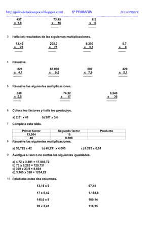 http://julio-
http://julio -detodounpoco.blogspot.com/ 5º PRIMARIA JULIOPROFE
………………………………………………………………………………………………………….
        457                          73,45                               8,5
     x 1,8                         x 16                               x 6
    .........                     .........                          .........


3   Halla los resultados de las siguientes multiplicaciones.

      13,45                      205,3                            8.393                                  5,7
     x 28                       x 71                            x 3,7                                x 6
     .........                 .........                       .........                            .........


4   Resuelve.

         821                     63.000                             607                                  420
     x 4,7                      x 9,2                           x 7,8                                x 5,1
    ..........                 .............                   ...........                          ...........


5   Resuelve las siguientes multiplicaciones.

        638                                        74,32                                 0,549
     x 2,5                                      x       17                            x       36
    .........                                  ............                          ............


6   Coloca los factores y halla los productos.

    a) 2,51 x 48           b) 207 x 5,6

7   Completa esta tabla.

          Primer factor             Segundo factor                               Producto
             13,504                        16
               48                        0,308
8   Resuelve las siguientes multiplicaciones.

    a) 52,762 x 42         b) 40,291 x 4.000                  c) 9.283 x 0,01

9   Averigua si son o no ciertas las siguientes igualdades.

    a) 4,72 x 3.801 = 17.940,72
    b) 73 x 9,202 = 729,731
    c) 360 x 23,9 = 8.604
    d) 3,765 x 328 = 1234,22

10 Relaciona estas dos columnas.

                     13,15 x 9                                       67,48

                     17 x 6,42                                       1.164,8

                     145,6 x 8                                       109,14

                     28 x 2,41                                       118,35
 