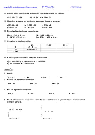 http://julio-
http://julio -detodounpoco.blogspot.com/ 5º PRIMARIA JULIOPROFE
………………………………………………………………………………………………………….

11 Realiza estas operaciones teniendo en cuenta las reglas del cálculo.

    a) 12,65 + 7,5 x 24             b) 140,8 - 3 x 24,05 - 8,73

12 Multiplica y ordena los productos obtenidos de mayor a menor.

    a) 73,53 x 33            b) 22,028 x 81           c) 3,588 x 2
    d) 54,2 x 12             e) 7 x 235,1             f) 66,3 x 288

13 Resuelve las siguientes operaciones.

    (13,45 + 7,2) x 13 = ...                   12 x (8,31 - 6,03) = ...
    9 x (47,02 + 31,48) = ...                  (341,731 - 21,409) x 10 = ...

14 Completa la siguiente tabla.

                                     4,5                       23,96                      6,214
                 7              4,5 x 7 = ...
                43              4,5 x 43 = ...
               2.693


15 Calcula y da la respuesta como en el enunciado.

    a) 12 unidades y 36 centésimas x 14 unidades
    b) 164 unidades x 43 centésimas


DIVISIÓN
1   Divide.

    2 : 5 = ...          3 : 4 = ...                 3 : 6 = ...                 1 : 8 = ...
2   Realiza las siguientes divisiones.

    45,6 : 8 = ...                 16,8 : 7 = ...                        49,8 : 6 = ...


3   Haz las siguientes divisiones.

    4 : 5 = ...                  4 : 8 = ...                       3 : 5 = ...                    6 : 8 = ...


4   Divide el numerador entre el denominador de estas fracciones y escríbelas en forma decimal,
    como el ejemplo.

                                                     1
     2/8 = 2 : 8 = 0,25
                                                     5
                                                         = ... : ... = ...
     2                                               1
     5                                               4
         = ... : ... = ...                               = ... : ... = ...
 