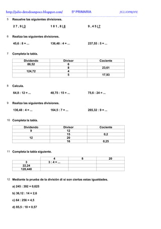 http://julio-
http://julio -detodounpoco.blogspot.com/ 5º PRIMARIA JULIOPROFE
………………………………………………………………………………………………………….
5   Resuelve las siguientes divisiones.

    27,9|3                     181,8|6                    9,45|7


6   Realiza las siguientes divisiones.

    45,6 : 8 = ...             136,48 : 4 = ...           237,55 : 5 = ...


7   Completa la tabla.

               Dividendo                    Divisor                Cociente
                 86,52                         6
                                               8                      23,61
                124,72                         4
                                               5                      17,93


8   Calcula.

    64,8 : 12 = ...            48,75 : 15 = ...           75,6 : 24 = ...


9   Realiza las siguientes divisiones.

    136,48 : 4 = ...           164,5 : 7 = ...            265,32 : 9 = ...


10 Completa la tabla.

               Dividendo                    Divisor                Cociente
                    9                         12
                                              15                       0,2
                     12                       20
                                              16                      0,25


11 Completa la tabla siguiente.

                                  4                   8                      20
             3                3 : 4 = ...
           22,24
          128,448


12 Mediante la prueba de la división di si son ciertas estas igualdades.

    a) 245 : 392 = 0,625

    b) 36,12 : 14 = 2,6

    c) 64 : 256 = 4,5

    d) 85,5 : 18 = 0,57
 