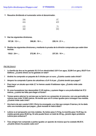 http://julio-
http://julio -detodounpoco.blogspot.com/ 5º PRIMARIA JULIOPROFE
………………………………………………………………………………………………………….


13 Resuelve dividiendo el numerador entre el denominador.

                        104                                   87
                        416                                   435

                        122                                    73
                        305                                   292



14 Haz las siguientes divisiones.

    187,56 : 12 = ...          398,08 : 16 = ...          259,14 : 21 = ...


15 Realiza las siguientes divisiones y mediante la prueba de la división comprueba que estén bien
    hechas.

    136,8 : 24 = ...           272,96 : 8 = ...           237,55 : 10 = ...




PROBLEMAS
1   La familia de Ana se ha gastado 53,13 € en electricidad, 8,91 € en agua, 22,98 € en gas y 50,07 € en
    teléfono. ¿Cuánto dinero se ha gastado en total?

2   Andrés ha comprado un paquete de 5 chicles por un euro. ¿Cuánto cuesta cada chicle?

3   Amparo ha comprado 5 pares de calcetines a 5,41 € el par. ¿Cuánto tendrá que pagar?

4   Para hacer un zócalo que mide 2,7 m hemos usado 9 baldosas rojas. ¿Cuánto mide cada
    baldosa?

5   Si unos buceadores han descendido 31,25 metros, y quieren llegar a una profundidad de 57,5
    metros, ¿cuánto les falta para llegar al fondo?

6   Teresa quiere adornar la carroza que su barrio va a presentar al concurso, con una guirnalda de
    colores que mide 12,942 metros. Ha tenido que unir 6 cintas iguales para conseguir esa medida.
    ¿Cuánto mide cada cinta?

7   Una barra de pan cuesta 0,38 €. Elvira ha encargado a su hijo que compre 5 barras y le ha dado
    sólo una moneda para que pague. ¿Qué moneda le habrá dado?


8   Leticia va al aeropuerto con tres maletas. Su bolso pesa 3,74 kg, la mochila pesa 14,25 kg y la
    maleta grande pesa 29,82 kg. Si sólo puede llevar un total de 45 kg, ¿tendrá algún problema
    Leticia para embarcar?


9   Tres amigos han comprado a partes iguales un aparato de música que ha costado 89,55 €.
    ¿Cuánto dinero ha puesto cada uno?
 
