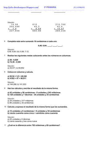 http://julio-
http://julio -detodounpoco.blogspot.com/ 5º PRIMARIA JULIOPROFE
………………………………………………………………………………………………………….
    ......................         ....................           ......................




    Solución:
       14,56                         610                           210,768
      205,498                         45,3                          42,4
    +   7,6                        +   8,68                       + 16,07
      227,658                        660,98                        269,238




6   Completa esta serie sumando 16 centésimas a cada uno.

                                                6,48; 6,64; ____; ____; ____;

    Solución:
    6,48; 6,64; 6,8; 6,96; 7,12;

7   Realiza las siguientes restas colocando antes los números en columnas.

    a) 48 - 8,429
    b) 72,38 - 2,528

    Solución:
    a) 39,571; b) 69,852

8   Coloca en columna y calcula.

    a) 92,54 + 3,5 + 48,248
    b) 4,922 + 47 + 90,011

    Solución:
    a) 144,288; b) 141,933

9   Haz los cálculos y escribe el resultado de la misma forma.

    a) 42 unidades y 56 centésimas - 8 unidades y 243 milésimas
    b) 120 unidades y 7 décimas - 34 unidades y 35 centésimas

    Solución:
    a) 34 unidades y 317 milésimas
    b) 86 unidades y 35 centésimas

10 Calcula y expresa el resultado de la misma forma que los sumandos.

    a) 12 unidades y 6 centésimas + 8 unidades y 54 centésimas
    b) ciento cuarenta coma cinco + veintitrés coma cuarenta

    Solución:
    a) 20 unidades y 6 décimas
    b) ciento sesenta y tres coma nueve

11 ¿Cuál es la diferencia entre 785 milésimas y 69 centésimas?
 