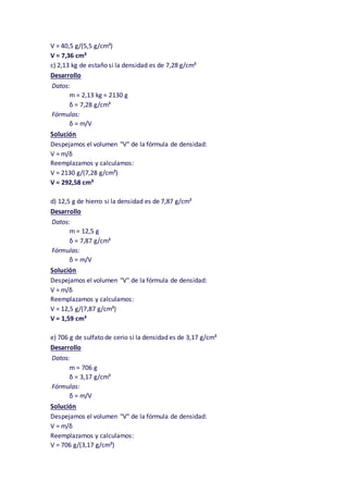 V = 40,5 g/(5,5 g/cm³)
V = 7,36 cm³
c) 2,13 kg de estaño si la densidad es de 7,28 g/cm³
Desarrollo
Datos:
m = 2,13 kg = 2130 g
δ = 7,28 g/cm³
Fórmulas:
δ = m/V
Solución
Despejamos el volumen "V" de la fórmula de densidad:
V = m/δ
Reemplazamos y calculamos:
V = 2130 g/(7,28 g/cm³)
V = 292,58 cm³
d) 12,5 g de hierro si la densidad es de 7,87 g/cm³
Desarrollo
Datos:
m = 12,5 g
δ = 7,87 g/cm³
Fórmulas:
δ = m/V
Solución
Despejamos el volumen "V" de la fórmula de densidad:
V = m/δ
Reemplazamos y calculamos:
V = 12,5 g/(7,87 g/cm³)
V = 1,59 cm³
e) 706 g de sulfato de cerio si la densidad es de 3,17 g/cm³
Desarrollo
Datos:
m = 706 g
δ = 3,17 g/cm³
Fórmulas:
δ = m/V
Solución
Despejamos el volumen "V" de la fórmula de densidad:
V = m/δ
Reemplazamos y calculamos:
V = 706 g/(3,17 g/cm³)
 