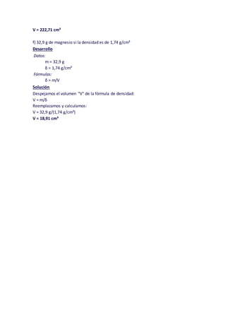 V = 222,71 cm³
f) 32,9 g de magnesio si la densidad es de 1,74 g/cm³
Desarrollo
Datos:
m = 32,9 g
δ = 1,74 g/cm³
Fórmulas:
δ = m/V
Solución
Despejamos el volumen "V" de la fórmula de densidad:
V = m/δ
Reemplazamos y calculamos:
V = 32,9 g/(1,74 g/cm³)
V = 18,91 cm³
 