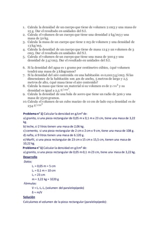 1. Calcula la densidad de un cuerpo que tiene de volumen 2 cm3 y una masa de
25 g. Dar el resultado en unidades del S.I.
2. Calcula el volumen de un cuerpo que tiene una densidad 2 kg/m3 y una
masa de 50 kg.
3. Calcula la masa de un cuerpo que tiene 2 m3 de volumen y una densidad de
13 kg/m3.
4. Calcula la densidad de un cuerpo que tiene de masa 12 g y un volumen de 3
cm3. Dar el resultado en unidades del S.I.
5. Calcula el volumen de un cuerpo que tiene una masa de 300 g y una
densidad de 3 g/cm3. Dar el resultado en unidades del S.I.
6. Si la densidad del agua es 1 gramo por centímetro cúbico, ¿qué volumen
tendrá una masa de 3 kilogramos?
7. Si la densidad del aire contenida en una habitación es 0,0013 g/cm3. Si las
dimensiones de la habitación son 4m de ancho, 5 metros de largo y 2,5
metros de alto, ¿qué masa tiene el aire contenido?
8. Calcula la masa que tiene un material si su volumen es de 2 y su
densidad es igual a 2,5 .
9. Calcula la densidad de una bola de acero que tiene un radio de 3cm y una
masa de 2500 gramos.
10.Calcula el volumen de un cubo macizo de 10 cm de lado cuya densidad es de
234
Problema n° 1) Calcular la densidad en g/cm³ de:
a) granito, si una pieza rectangular de 0,05 m x 0,1 m x 23 cm, tiene una masa de 3,22
kg.
b) leche, si 2 litros tienen una masa de 2,06 kg.
c) cemento, si una pieza rectangular de 2 cm x 2 cm x 9 cm, tiene una masa de 108 g.
d) nafta, si 9 litros tienen una masa de 6.120 g.
e) Marfil, si una pieza rectangular de 23 cm x 15 cm x 15,5 cm, tienen una masa de
10,22 kg.
Problema n° 1) Calcular la densidad en g/cm³ de:
a) granito, si una pieza rectangular de 0,05 m·0,1 m·23 cm, tiene una masa de 3,22 kg.
Desarrollo
Datos:
L1 = 0,05 m = 5 cm
L2 = 0,1 m = 10 cm
L3 = 23 cm
m = 3,22 kg = 3220 g
Fórmulas:
V = L1·L2·L3 (volumen del paralelepípedo)
δ = m/V
Solución
Calculamos el volumen de la pieza rectangular (paralelepípedo):
 