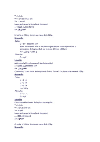 V = L1·L2·L3
V = 5 cm·10 cm·23 cm
V = 1150 cm³
Luego aplicamos la fórmula de densidad:
δ = (3220 g)/(1150 cm³)
δ = 2,8 g/cm³
b) leche, si 2 litros tienen una masa de 2,06 kg.
Desarrollo
Datos:
V = 2 l = 2000,056 cm³
Nota: recordemos que el volumen expresado en litros depende de la
aceleración de la gravedad, por lo tanto 1 litro ≠ 1000 cm³
m = 2,06 kg = 2060 g
Fórmulas:
δ = m/V
Solución
Aplicamos la fórmula para calcular la densidad:
δ = (2060 g)/(2000,056 cm³)
δ = 1,03 g/cm³
c) cemento, si una pieza rectangular de 2 cm x 2 cm x 9 cm, tiene una masa de 108 g.
Desarrollo
Datos:
L1 = 2 cm
L2 = 2 cm
L3 = 9 cm
m = 108 g
Fórmulas:
V = L1·L2·L3
δ = m/V
Solución
Calculamos el volumen de la pieza rectangular:
V = L1·L2·L3
V = 2 cm.2 cm.9 cm
V = 36 cm³
Luego aplicamos la fórmula de densidad:
δ = (108 g)/(36 cm³)
δ = 3 g/cm³
d) nafta, si 9 litros tienen una masa de 6.120 g.
Desarrollo
 