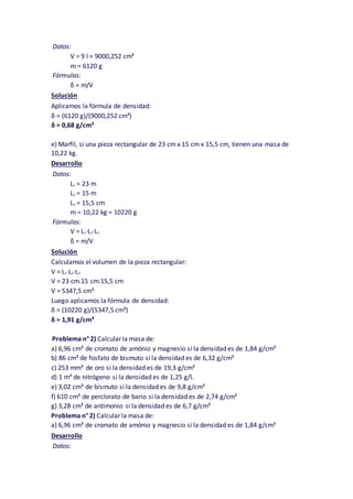 Datos:
V = 9 l = 9000,252 cm³
m = 6120 g
Fórmulas:
δ = m/V
Solución
Aplicamos la fórmula de densidad:
δ = (6120 g)/(9000,252 cm³)
δ = 0,68 g/cm³
e) Marfil, si una pieza rectangular de 23 cm x 15 cm x 15,5 cm, tienen una masa de
10,22 kg.
Desarrollo
Datos:
L1 = 23 m
L2 = 15 m
L3 = 15,5 cm
m = 10,22 kg = 10220 g
Fórmulas:
V = L1·L2·L3
δ = m/V
Solución
Calculamos el volumen de la pieza rectangular:
V = L1·L2·L3
V = 23 cm.15 cm.15,5 cm
V = 5347,5 cm³
Luego aplicamos la fórmula de densidad:
δ = (10220 g)/(5347,5 cm³)
δ = 1,91 g/cm³
Problema n° 2) Calcular la masa de:
a) 6,96 cm³ de cromato de amónio y magnesio si la densidad es de 1,84 g/cm³
b) 86 cm³ de fosfato de bismuto si la densidad es de 6,32 g/cm³
c) 253 mm³ de oro si la densidad es de 19,3 g/cm³
d) 1 m³ de nitrógeno si la densidad es de 1,25 g/l.
e) 3,02 cm³ de bismuto si la densidad es de 9,8 g/cm³
f) 610 cm³ de perclorato de bario si la densidad es de 2,74 g/cm³
g) 3,28 cm³ de antimonio si la densidad es de 6,7 g/cm³
Problema n° 2) Calcular la masa de:
a) 6,96 cm³ de cromato de amónio y magnesio si la densidad es de 1,84 g/cm³
Desarrollo
Datos:
 
