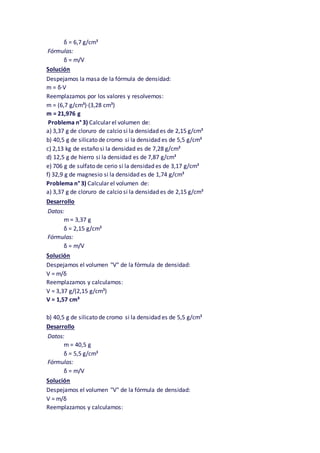 δ = 6,7 g/cm³
Fórmulas:
δ = m/V
Solución
Despejamos la masa de la fórmula de densidad:
m = δ·V
Reemplazamos por los valores y resolvemos:
m = (6,7 g/cm³)·(3,28 cm³)
m = 21,976 g
Problema n° 3) Calcular el volumen de:
a) 3,37 g de cloruro de calcio si la densidad es de 2,15 g/cm³
b) 40,5 g de silicato de cromo si la densidad es de 5,5 g/cm³
c) 2,13 kg de estaño si la densidad es de 7,28 g/cm³
d) 12,5 g de hierro si la densidad es de 7,87 g/cm³
e) 706 g de sulfato de cerio si la densidad es de 3,17 g/cm³
f) 32,9 g de magnesio si la densidad es de 1,74 g/cm³
Problema n° 3) Calcular el volumen de:
a) 3,37 g de cloruro de calcio si la densidad es de 2,15 g/cm³
Desarrollo
Datos:
m = 3,37 g
δ = 2,15 g/cm³
Fórmulas:
δ = m/V
Solución
Despejamos el volumen "V" de la fórmula de densidad:
V = m/δ
Reemplazamos y calculamos:
V = 3,37 g/(2,15 g/cm³)
V = 1,57 cm³
b) 40,5 g de silicato de cromo si la densidad es de 5,5 g/cm³
Desarrollo
Datos:
m = 40,5 g
δ = 5,5 g/cm³
Fórmulas:
δ = m/V
Solución
Despejamos el volumen "V" de la fórmula de densidad:
V = m/δ
Reemplazamos y calculamos:
 