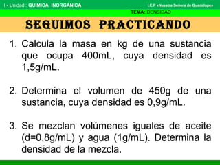 SEGUIMOS PRACTICANDO
I - Unidad : QUÍMICA INORGÁNICA
TEMA: DENSIDAD
I.E.P «Nuestra Señora de Guadalupe»
1. Calcula la masa en kg de una sustancia
que ocupa 400mL, cuya densidad es
1,5g/mL.
2. Determina el volumen de 450g de una
sustancia, cuya densidad es 0,9g/mL.
3. Se mezclan volúmenes iguales de aceite
(d=0,8g/mL) y agua (1g/mL). Determina la
densidad de la mezcla.
 