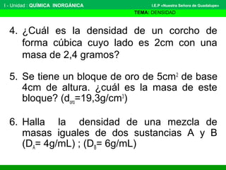 I - Unidad : QUÍMICA INORGÁNICA
TEMA: DENSIDAD
I.E.P «Nuestra Señora de Guadalupe»
4. ¿Cuál es la densidad de un corcho de
forma cúbica cuyo lado es 2cm con una
masa de 2,4 gramos?
5. Se tiene un bloque de oro de 5cm2
de base
4cm de altura. ¿cuál es la masa de este
bloque? (doro=19,3g/cm3
)
6. Halla la densidad de una mezcla de
masas iguales de dos sustancias A y B
(DA= 4g/mL) ; (DB= 6g/mL)
 