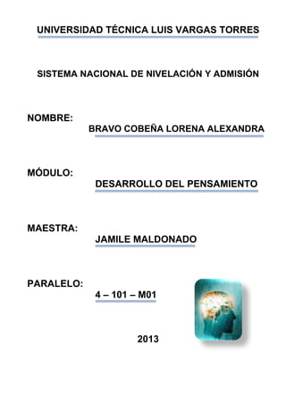 UNIVERSIDAD TÉCNICA LUIS VARGAS TORRES
SISTEMA NACIONAL DE NIVELACIÓN Y ADMISIÓN
NOMBRE:
BRAVO COBEÑA LORENA ALEXANDRA
MÓDULO:
DESARROLLO DEL PENSAMIENTO
MAESTRA:
JAMILE MALDONADO
PARALELO:
4 – 101 – M01
2013
 