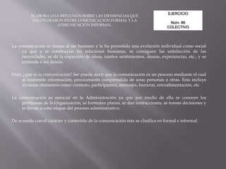 EJERCICIO
Núm. 86
COLECTIVO
ELABORA UNA REFLEXIÓN SOBRE LAS DIFERENCIAS QUE
ENCONTRARON ENTRE COMUNICACIÓN FORMAL Y LA
COMUNICACIÓN INFORMAL
La comunicación es innata al ser humano y le ha permitido una evolución individual como social
ya que a se construyen las relaciones humanas, se consiguen las satisfacción de las
necesidades, se da la expresión de ideas, sueños sentimientos, deseas, experiencias, etc., y se
entiende a los demás.
Pero, ¿qué es la comunicación? Ser puede decir que la comunicación es un proceso mediante el cual
se transmite información, precisamente comprendida de unas personas a otras. Ésta incluye
diversos elementos como: contesto, participantes, mensajes, barreras, retroalimentación, etc.
La comunicación es esencial en la Administración ya que por medio de ella se conocen los
problemas de la Organización, se formulan planes, se dan instrucciones, se toman decisiones y
se llevan a cabo etapas del proceso administrativo.
De acuerdo con el carácter y contenido de la comunicación ésta se clasifica en formal e informal.
 