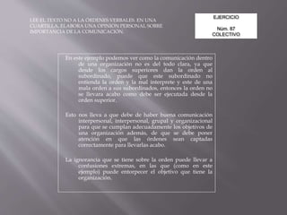 EJERCICIO
Núm. 87
COLECTIVO
LEE EL TEXTO NO A LA ÓRDENES VERBALES. EN UNA
CUARTILLA, ELABORA UNA OPINION PERSONAL SOBRE
IMPORTANCIA DE LA COMUNICACIÓN.
En este ejemplo podemos ver como la comunicación dentro
de una organización no es del todo clara, ya que
desde los cargos superiores dan la orden al
subordinado, puede que este subordinado no
entienda la orden y la mal interprete y este de una
mala orden a sus subordinados, entonces la orden no
se llevara acabo como debe ser ejecutada desde la
orden superior.
Esto nos lleva a que debe de haber buena comunicación
interpersonal, interpersonal, grupal y organizacional
para que se cumplan adecuadamente los objetivos de
una organización además, de que se debe poner
atención en que las órdenes sean captadas
correctamente para llevarlas acabo.
La ignorancia que se tiene sobre la orden puede llevar a
confusiones extremas, en las que (como en este
ejemplo) puede entorpecer el objetivo que tiene la
organización.
 