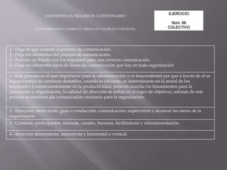 EJERCICIO
Núm. 88
COLECTIVO
CONTESTEN EL SIGUIENTE CUESTIONARIO
(CADA RESPUESTA CORRECTA TIENE UN VALOR DE 2.5 PUNTOS)
1.- Diga en que consiste el proceso de comunicación.
2.- Diga los elementos del proceso de comunicación.
3.- Elabora un listado con los requisitos para una correcta comunicación.
4.- Diga los diferentes tipos de líneas de comunicación que hay en toda organización
1.- Este proceso es el mas importante para la administración y es trascendental por que a través de el se
logran formas de conducta deseables, cuando es eficiente, es determinante en la moral de los
empleados y consecuentemente en la productividad, pone en marcha los lineamientos para la
planeación y organización, la calidad de dirección se refleja en el logro de objetivos, además de este
proceso se establece ala comunicación necesaria para la organización.
2.- Ejecución, motivación, guía o conducción, comunicación, supervisión y alcanzar las metas de la
organización.
3.- Contexto, participantes, mensaje, canales, barreras, facilitadores y retroalimentación.
4.- dirección descendente, ascendente y horizontal o vertical.
 