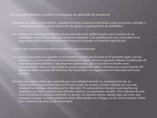 3.Di que procedimiento se utiliza en programa de aplicación de incentivos
Aumento de salarios por méritos, gratificación por actuación individual, tarifa por pieza o destajo y
comisión, incentivos por la actuación del grupo y participación de utilidades.
Un aumento de salarios por méritos es un aumento en la tarifa horaria o en el salario de un
empleado como premio por una actuación superior. Una gratificación por actuación es un
pago en el efectivo por una actuación superior durante un periodo especificado
4. Di en que consiste los incentivos sociales y autorrealización
Los servicios sociales: Los grandes movimientos sociales producidos en el presente siglo, con las
intensas y a veces violentas reclamaciones de la masa obrera exigiendo mejores condiciones de
vida sacudieron también a las empresas patronales, que no pudieron detener esas
reclamaciones. Fue así quizá para su propia seguridad, como comenzaron a preocuparse del
bienestar físico y moral del obrero y del empleado y se organizaron los llamados servicios
sociales.
Esa delicada misión debía ser cumplida por una entidad neutral: La Asistencia Social, La
intervención imparcial de ésta servirá para pulir las aristas y poder exponer así con más
claridad las ventajas ofrecidas por la dirección. En estos últimos tiempos son muchas las
empresas que han confiado esta delicada misión a las asistentes sociales. Pero además de esta
tarea la asistencia social se extiende su acción a la familia obrera, siendo algo así como una
consejera cuando la mujer proletaria tiene dificultades en el hogar ya sea con el marido o bien
en lo relativo a la educación de los hijos.
 