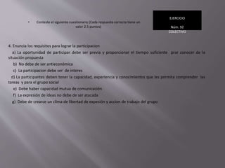 • Conteste el siguiente cuestionario (Cada respuesta correcta tiene un
valor 2.5 puntos)
EJERCICIO
Núm. 92
COLECTIVO
4. Enuncia los requisitos para lograr la participacion
a) La oportunidad de participar debe ser previa y proporcionar el tiempo suficiente prar conocer de la
situación propuesta
b) No debe de ser antieconómica
c) La participacion debe ser de interes
d) La participantes deben tener la capacidad, experiencia y conocimientos que les permita comprender las
tareas y para el grupo social
e) Debe haber capacidad mutua de comunicación
f) La expresión de ideas no debe de ser atacada
g) Debe de crearce un clima de libertad de expesión y accion de trabajo del grupo
 