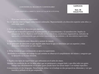 EJERCICIO
Núm. 95
COLECTIVO
CONTESTEN EL SIGUIENTE CUESTIONARIO
(CADA RESPUESTA CORRECTA TIENE UN VALOR DE 2.0 PUNTOS)
1. Di en que consiste la supervisión
En ver que las cosas se hagan como fueron ordenadas. Representando a la dirección superior ante ellos y a
estos ante aquel.
2. Di en que consiste la dirección por objetivos
Depende de la iniciativa personal, la participación, el consentimiento y la autodirección. Implica la
integración de los objetivos individuales en los colectivos, condiciones organizativas, métodos de
operación y entrenamiento que permitan trascender de las ordenes y de una estricta supervisión.
3. Especifica la relación entre dirección y unidad de mando
Es un principio de dirección en que alguien debe hacer lo que se determine por un superior y éstas
desiciones deben tener un solo origen.
4. Di las formas en que comúnmente se ejerce la supervisión.
Mediante la evaluación del trabajo la cual consiste en observar el cumplimiento del mismo y asegurar que
la ejecución sea la mas eficiente.
5. Explica dos tipos de supervisión que utilizamos en el salón de clases.
Manejar los conflictos de rol. Se debe saber que no pertenecen a ningún lado y que ellos solo ven quien
trabaja mas eficientemente en el salón quien puede hacer las tareas mejor o un trabajo especifico.
Comunicación en dos lenguajes. Simplemente deben ver el trabajo en dos perspectivas diferentes y ver que
función o atributo se da par emplearlo.
 