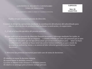 EJERCICIO
Núm. 83
COLECTIVO
CONTESTEN EL SIGUIENTE CUESTIONARIO
TOMA DE DESICIONES
(CADA RESPUESTA CORRECTA TIENE UN VALOR DE 2.0 PUNTOS)
1. Explica en que consiste el proceso de dirección.
Consiste en dirigir las operaciones mediante la coordinación del esfuerzo del subordinado para
obtener altos niveles de productividad mediante la motivación y la supervisión.
2. ¿Cuál es la función ejecutiva del proceso anterior?
En que radica en un proceso de dirección llamado jerarquía y liderazgo mediante los cuales, se
perfilan las necesidades de un empresa o establecimiento así como del personal que es apto
para hacer una labor que los ejecutivos crean que es necesaria realizar para tener un buen
establecimiento, además se busca tener un control menos totalitario ya que a modo de
jerarquía se realizan las tareas y se asesora al líder (director general) a tomar buenas
decisiones.
3. Menciona las premisas necesarias para todo caso de toma de decisiones.
•El objetivo es tomar la decisión correcta.
•Se espera tomar la decisión correcta.
•La meta es obtener éxito al tomar la decisión correcta.
•El objetivo es arriesgar pero al mismo tiempo proveer.
 