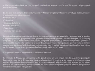 4. Elabore un ejemplo de tu vida personal en donde se muestre con claridad las etapas del proceso de
tomar decisiones.
En mi caso en la compra de mi computadora portátil ya que primero tuve que investigar marcas, modelos
y requerimientos mínimos como
•Memoria RAM
•Procesador
•Duración de batería
•Sistema operativo
•Disco duro
•Memoria para grafios
Investigando cosas de esas tuve que buscar las características que yo necesitaba y a un mas que se ajustara
a mi presupuesto así que primero tuve que ver diferentes sitios primero fui al Officedepot , al Walmart y
después a la plaza de la computación así que cheque mi presupuesto y termine comprándola plaza de la
computación, bueno esto e refiere a la toma de ediciones ya que tuve primero que ver varia opciones y
depure tuve que tomar la definición de cual era mejor para el trabajo que desestiba así es el método e toma
de decisiones ya que tienes que ver cual es la mejor de todas tus opciones.
5. Argumenta sobre la necesidad de la unidad de dirección
Es necesaria la Unidad de Dirección puesto que al habar un sólo origen para las decisiones principales
hace que a pesar de la división que haya en el organismo el objetivo y los planes se conformen en una
unidad, logrando así la coordinación para la conservación del "objetivo raíz". Por lo tanto las decisiones
tomadas por cualquier nivel jerárquico deben ser debidamente integradas para que éstas de tipo particular
se subordinen a las de tipo general.
 