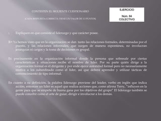 EJERCICIO
Núm. 84
COLECTIVO
CONTESTEN EL SIGUIENTE CUESTIONARIO
(CADA RESPUESTA CORRECTA TIENE UN VALOR DE 3.3 PUNTOS)
1. Expliquen en que consiste el liderazgo y que carácter posee.
R= Ya hemos visto que en la organización se dan tanto las relaciones formales, determinadas por el
puesto, y las relaciones informales, que surgen de manera espontánea, no involucran
jerarquías ni cargos y la toma de decisiones es grupal.
Es precisamente en la organización informal donde la persona que sobresale por ciertas
características y situaciones recibe el nombre de líder. Por su parte quién dirige a la
organización formal es el dirigente y por ende ejerce autoridad formal pero no necesariamente
motiva a los subordinado como el líder, así que deberá aprender y utilizar tácticas de
convencimiento de tipo informal.
En cuanto a su definición, la palabra liderazgo proviene del leader, verbo en inglés que indica
acción, entonces un líder es aquel que realiza acciones que, como afirma Terry, “influyen en la
gente para que se empeñe de buena gana por los objetivos del grupo” El liderazgo también se
puede concebir como el arte de guiar, dirigir e involucrar a los demás.
 