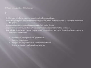 2. Digan los requisitos del liderazgo
R=
* El liderazgo involucra otras personas (empleados, seguidores)
* El liderazgo implica una distribución desigual del poder entre los líderes y los demás miembros
del grupo.
* Se usan diferentes formas del poder para influir en los demás.
* Es cuestión de valores, de ética; un verdadero líder debe ser admirado y respetado.
* Los líderes deben tener ciertos rasgos en su personalidad así como determinadas conductas y
realizar acciones como:
• Personificar los objetivos del grupo social
• Inspirar entusiasmo
• Integrar a la organización en una unidad definida
• Lograr la eficacia en el manejo de recursos
 