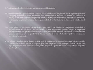 3. Argumenta sobre los problemas que surgen con el liderazgo
R= En ocasiones el dirigente-líder de carácter autocrático que es dogmático, firme, aplica el premio-
castigo y se respalda en su autoridad, está acostumbrado a tomar decisiones sin consultar a
nadie, lo que lo hace menos objetivo y no muy motivador provocando en el grupo: sumisión,
resistencia, aceptación mínima de responsabilidad, irritabilidad e incluso antipatía hacia el
jefe.
Por otras parte el dirigente democrático, que ejerce su liderazgo delegando autoridad e
involucrando en la toma de decisiones a sus seguidores, puede llegar a depender
excesivamente del grupo haciendo que la sus decisiones no sean oportunas cuando éste se
demora e incluso cabe la posibilidad de que pierda el control de los trabajadores haciéndose
así mismo innecesario.
Y por último con el dirigente laissez – faire (deja de hacer o no metas mano) tenemos mínimo o nulo
crecimiento y desarrollo de la empresa y se está propenso a una desorganización, ya que éste
tipo de personas son blandas e indulgentes llegando a permitir que sus seguidores hagan lo
que les place.
 