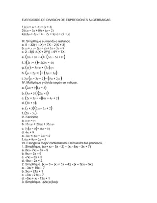 EJERCICIOS DE DIVISION DE EXPRESIONES ALGEBRAICAS 1) (x2 + x4 −16) ÷ (x + 2) 3) (a3 − 3a +10) ÷ (a − 2) 4) (3y4 + 8y3 − 4 − 7y + 2y2 ) ÷ (2 + y) III. Simplifique sumando o restando a. 5 – 3X(1 – X) + 7X – 2(X + 3) b. x2 + y 2 − 2(x − y) + 3x − 5y − 9 c. 2 - 3{5 -4(X + 2Y)} – 9Y + 7X e. (2b2 + 9b − 4)− (3b2 − 5b +11) f. 3(2t 2 + 5)+ 2(2t 2 − 4t) g. (xy)2 − 5x2 y2 + (3x)2 y2 h. (p2 − 2q +1)− (3p2 − 3q) i. 3y2 (y2 − 3y − 2)− (5y4 + 2y2 ) IV. Multiplique y divida según se indique. a. (2a2 + 9)(a − 3) b. (4a + 5b)(2a2 −1) c. (2x + 3y − 4)(6x − 4y + 2) d. (2b + 5)2 e. (x + 3)(2x2 − 3x + 2) f. (2b − 5c)3 V. Factorice a. x2 y3 − y5 b. 15x2 y3 + 20xy2 + 35x3 y4 c. 5y(a − b)+ x(a − b) d. 4n2 + 9 e. 3m2 +18m − 2m −12 f. 6a2 + 9a − 2a − 3 VI. Escoge la mejor contestación. Demuestra tus procesos. 1. Simplifique. (x3 + x2 – 5x – 2) – (x3 - 8x2 – 3x + 7) a. 2x3 - 7x2 – 8x – 9 b. 9x2 – 2x – 9 c. -7x2 – 8x + 5 d. -8x2 – 2x + 2 2. Simplifique. [x2 – 3 – (x2 + 5x – 4)] - [x – 3(x2 – 5x)] a. –3x2 + 19x – 7 b. 3x2 + 21x + 1 c. –3x2 - 21x – 7 d. –5x3 + x2 - 13x + 1 3. Simplifique. -(2x2)2(3x2)2 a. - 12x10 b. - 36x10 c. - 36x8 d. 9/4 4. Multiplique. 7 p2 (2 + p2 − p3 ) a. − 7 p5 + 7 p4 +14 p2 b. 7 p5 − 7 p4 −14 p2 c. − 7 p5 + p2 + 2 d. 14 p2 + p2 + p3 5. Multiplique. (4x – 3)(2x + 1) a. 8x2 – 3 b. 8x2 + 4x – 6x – 3 c. 8x2 + 2x – 3 d. 8x2 – 2x – 3 6. Multiplique. (3x – 7)2 a. 9x2 + 49 b. 9x2 + 42x + 49 c. 9x2 – 42x + 49 d. 9x2 – 21x + 49 7. Multiplique. (4z2 + 1)( 4z2 – 1) a. 4z4 – 1 b. 16z4 – 1 c. 4z4 + 8z – 1 d. 16z4 + 8z – 1 8. Divide. (10n4 – 8n3 + 6n2) ÷ (-2n2) a. –5n2 + 4n – 3 b. –5n2 - 4n + 3 c. –4n7 d. 8n2 –10n + 4 10. Factorice el Máximo Factor Común. − 2y4 − 6y3 + 4y2 a. − y2 (2y2 − 6y + 4) b. − (2y4 − 6y3 + 4y2 ) c. − 2y2 (y2 + 3y − 2) d. − 2y2 (y2 − 3y + 2) e. ninguna de las anteriores. I. Factoriza cada uno de los siguientes polinomios 1) 3x + 6 2) x³ + x² + x 3) ax² + a 4) 2x² + 2x + 2 5) 3x²y - 6xy² + 12xy J. Más factorizaciones 1) a2b - ab2 2) 6p2q + 24pq2 3) 12x3y - 48x2y2 4) 9m2n + 18 mn2 - 27mn 7) x2 - 8x + 16 8) 16y2 + 24y + 9 9) 36a2 - 12a + 1 10) 4x2 + 20xy + 25y2 11) 16x2 - 25y2 12) 144 - x2y2 13) 36 - 25a2 14) 25 - 4a2 15) 16m2n2 - 9p2 16) x2 - 4x + 3 17) x2 - 2x – 15 18) x2 - 7xy - 18y2 19) 12 - 4x - x2 20) 5x2 - 11x + 2 21) 6x2 - 7x – 5 22) 12x2 + 17x – 5 23) 7u4 - 7u2v2 24) kx3 + 2kx2 - 63kx 25) 5x3 - 55x2 + 140x 26) 4m2n2 + 24m2n - 28m2 27) 7hkx2 + 21 hkx + 14hk 28) wx2y - 9wxy + 14wy 29) 2x3 + 10x2 + x + 5 30) px + py + qx + qy 31) 3x3 + 12x2 – 2x – 8 32) 3x3 + 2x2 + 12x + 8 33) x3 – 27 34) 125x3 + y3 35) 8y3 + z3 36) 64 – y3 