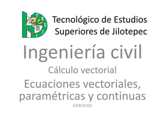 Tecnológico de Estudios
       Superiores de Jilotepec

Ingeniería civil
     Cálculo vectorial
 Ecuaciones vectoriales,
paramétricas y continuas
           EJERCICIOS
 
