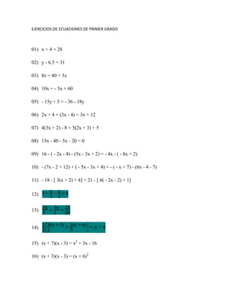 EJERCICIOS DE ECUACIONES DE PRIMER GRADO 01) x + 4 = 28   02) y - 6.5 = 31   03) 8z = 40 + 3z    04) 10x = - 5x + 60   05) - 15y + 3 = - 36 - 18y   06) 2x + 4 + (3x - 4) = 3x + 12   07) 4(3x + 2) - 8 = 5(2x + 3) + 5   08) 15x - 40 - 5x - 20 = 0   09) 16 - ( - 2x - 4) - (5x - 3x + 2) = - 4x - ( - 8x + 2)   10) - (7x - 2 + 12) + ( - 5x - 3x + 4) = - ( - x + 7) - (6x - 4 - 7)   11) - 18 - [ 3(x + 2) + 4] = 21 - [ 6( - 2x - 2) + 1]   12)    13)    14)    15) (x + 7)(x - 3) = x2 + 3x - 16   16) (x + 3)(x - 3) = (x + 6)2   17)    18)    19) 3(x - 2)2(x + 5) = 3(x + 1)2(x - 1) + 3   20)  