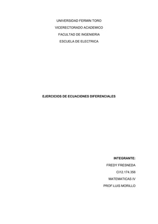 UNIVERSIDAD FERMIN TORO

      VICERECTORADO ACADEMICO

        FACULTAD DE INGENIERIA

        ESCUELA DE ELECTRICA




EJERCICIOS DE ECUACIONES DIFERENCIALES




                                      INTEGRANTE:

                                  FREDY FRESNEDA

                                         CI12.174.356

                                   MATEMATICAS IV

                                 PROF:LUIS MORILLO
 