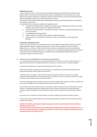 Página2
1º de Dirección de Cocina. TEMA 1 Ejercicios
Nombre: Manuel Miguel González Martínez Fecha: 14/12/2012
1. (1.3.1) ¿Todas las empresas de hostelería necesitan de la misma preparación profesional?
Debido a la globalización y al avance de las tecnologías de la información, que afectan a las empresas de hostelería, surgen
nuevas técnicas de producción y de gestión en las empresas.
Cualquier economía que quiera garantizar la estabilidad en el empleo y el mantenimiento de la competitividad de sus empresas
necesita trabajadores cualificados, con amplias habilidades y con la capacidad para seguir formándose y adaptarse a los nuevos
y continuos cambios que, sin duda, se presentarán durante el desarrollo de su profesión.
Esto solo es posible a través de una adecuada formación de los trabajadores, tanto inicial, común y previa a la incorporación al
mundo laboral, dentro de una misma familia profesional, como es la de hostelería y turismo, como continua, ya específica a
una misma categoría laboral o subsector, pero a su vez común de nuevo a todos los trabajadores de estas empresas, a lo largo
de la vida.
Los estudios de Formación Profesional están estructurados en Familias Profesionales.
Cada una de ellas hace referencia a un conjunto de ocupaciones que tienen una formación básica similar y concurren a una
misma actividad productiva.
La Familia Profesional abarca las distintas ocupaciones que existen en un campo de actividad y que se relacionan por las
similares capacidades y habilidades profesionales requeridas, en mayor o menor grado, en función de la complejidad y
responsabilidad que exija el puesto de trabajo.
Por eso cada una tiene un tronco formativo común, basado en el desarrollo de las capacidades profesionales básicas (aptitudes,
habilidades, destrezas, contenidos formativos, etc.)..
2. ¿Por qué varía tanto la oferta gastronómica de un restaurante tradicional a uno creativo?
La diferencia radica en la carta de restaurante.
La carta del restaurante es uno de los instrumentos más importantes dentro del negocio gastronómico (o carta de
precios) ya que es la pieza a través de la cual el cliente que ya nos ha elegido seleccionará qué va a consumir: el menú
es el órgano de comunicación entre el restaurante y el cliente y por lo tanto debe promover un encuentro entre las
preferencias o gustos del cliente y la oferta del local.
La diferencia
La diferencia fundamental es que en un restaurante creativo, puede llegar a pasar que no exista carta alguna.
Cuando un cliente entra a en un restaurante, lo primero que recibe es la carta con los platos. A veces solo es una hoja
muy simple que no llama mucho la atención, en un restaurante tradicional, sin embargo, ocurre todo lo contrario, ya
que la carta es la presentación del establecimiento al cliente donde muestra todo lo que ofrece y si consigue llamar la
atención es posible que el cliente termine por retirarse o no volver al lugar.
La otra gran diferencia, obviamente, es que la carta permite al cliente una mayor posibilidad de elección en función de
sus propios gustos, necesidades y economía. En un restaurante creativo, en el cual, la base es el menú-degustación, el
cliente sabe de antemano lo que va a comer. Por eso, no se necesita carta en este caso.
Al igual que ocurre con los menús, cada establecimiento goza de libertad para elaborar sus cartas, si bien la mayoría de
restaurantes tradicionales, suele ofrecer cartas divididas en las series clásicas y con un número de platos en cada una
de ellas que puede variar de un establecimiento a otro.
División de la carta
Últimamente, sin embargo, se constata en ambos casos, cierta tendencia a elaborar las cartas con un número limitado
de platos por serie, dependiendo del volumen de actividad del establecimiento así como de su posibilidad de
innovación y renovación de platos.
Otros condicionantes destacables son: la capacidad de compra y almacenamiento, las instalaciones y brigada de que se
Dispone y la capacidad financiera con que se cuenta.
Una carta muy recargada dificulta su lectura, despista al cliente y retarda el tiempo de elección. De ahí que el número
adecuado de platos puede situarse entre 25 y 40 especialidades bien elegidas y distribuidas en tan sólo cuatro o cinco
series: entradas, entremeses, platos principales, sugerencias o especialidades y postres.
Su oferta
Una carta simplificada (o inexistente, como en el caso del menú-degustación), que ofrezca cuatro series de platos con
un total de 30 especialidades, por ejemplo, supone:
 Simplificar la elección de los platos al cliente.
 Permitir a cocina definir las necesidades de compra y almacenamiento de materias primas.
 Facilitar la preparación de los platos.
 Renovar y presentar nuevos platos periódicamente.
 Permite trabajar con productos de temporada y/o de mercado.
 